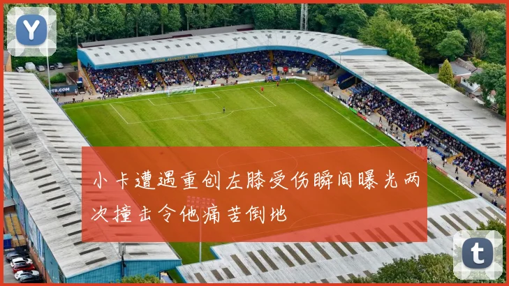 小卡遭遇重创左膝受伤瞬间曝光两次撞击令他痛苦倒地