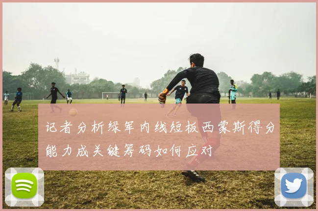记者分析绿军内线短板西蒙斯得分能力成关键筹码如何应对