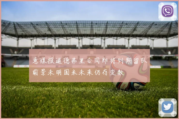 意媒报道德弗里合同即将到期留队前景未明国米未来仍存变数