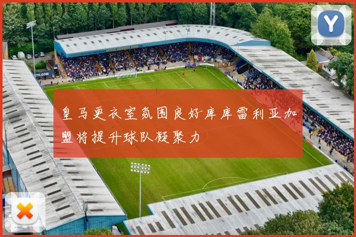 皇马更衣室氛围良好库库雷利亚加盟将提升球队凝聚力