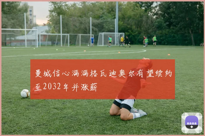 曼城信心满满格瓦迪奥尔有望续约至2032年并涨薪