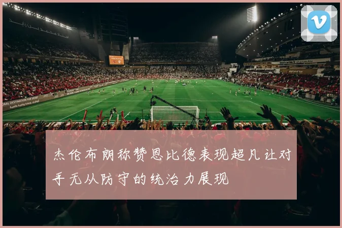 杰伦布朗称赞恩比德表现超凡让对手无从防守的统治力展现