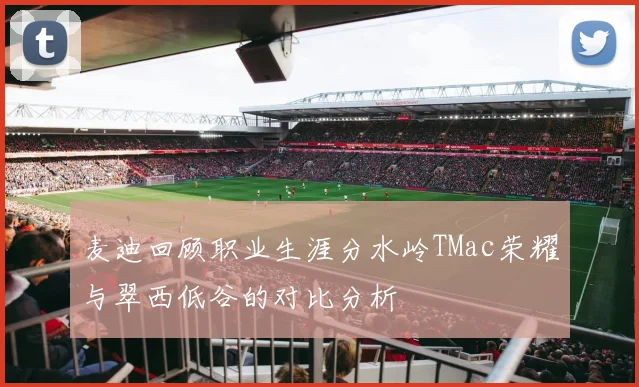 麦迪回顾职业生涯分水岭TMac荣耀与翠西低谷的对比分析