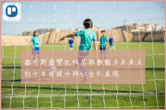 赫内斯盛赞孔帕尼执教能力未来五到十年将提升拜仁全队表现