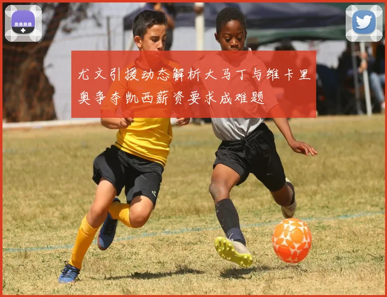 尤文引援动态解析大马丁与维卡里奥争夺凯西薪资要求成难题