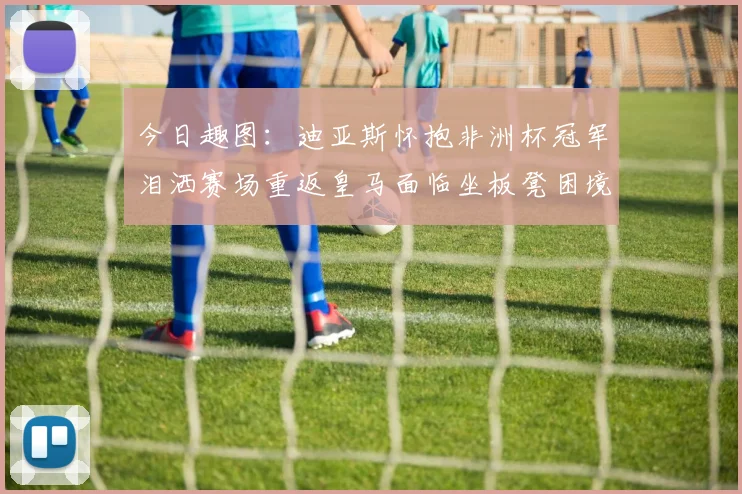 今日趣图：迪亚斯怀抱非洲杯冠军泪洒赛场重返皇马面临坐板凳困境