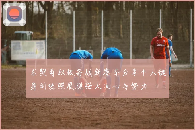东契奇积极备战新赛季分享个人健身训练照展现强大决心与努力