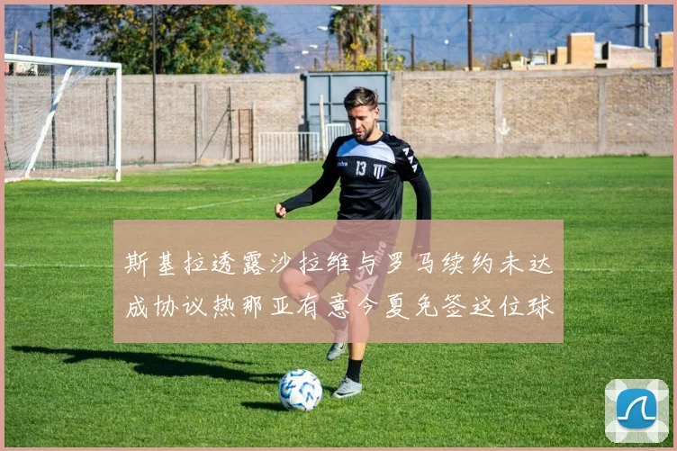 斯基拉透露沙拉维与罗马续约未达成协议热那亚有意今夏免签这位球员