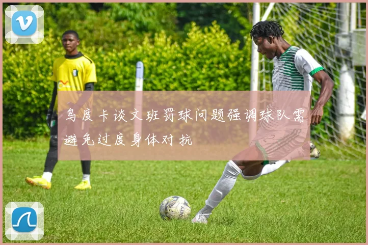 乌度卡谈文班罚球问题强调球队需避免过度身体对抗