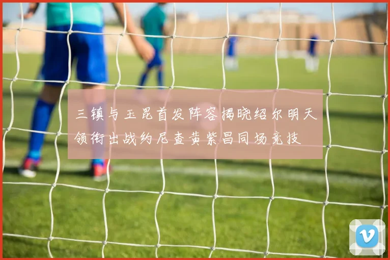 三镇与玉昆首发阵容揭晓绍尔明天领衔出战约尼查黄紫昌同场竞技
