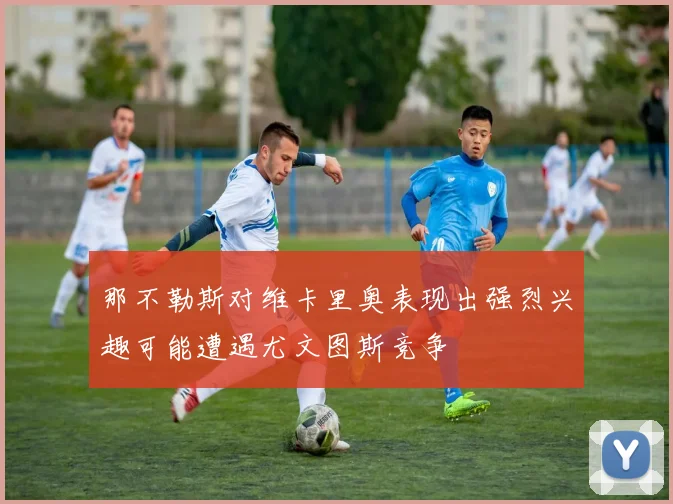 那不勒斯对维卡里奥表现出强烈兴趣可能遭遇尤文图斯竞争