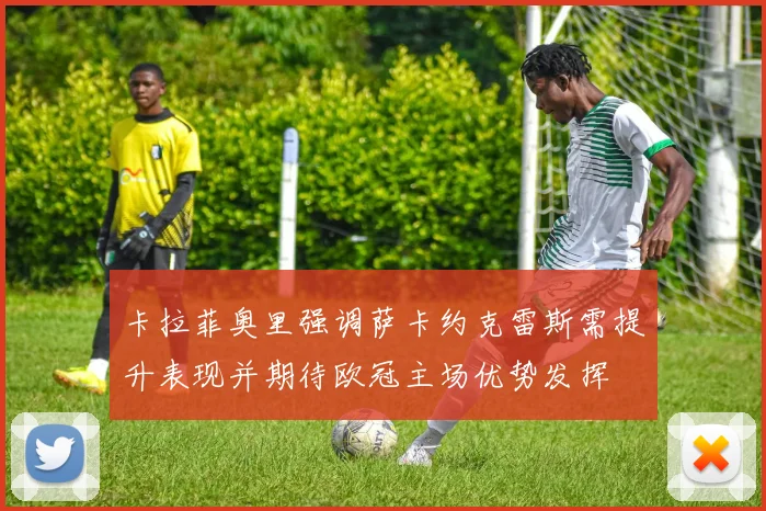 卡拉菲奥里强调萨卡约克雷斯需提升表现并期待欧冠主场优势发挥