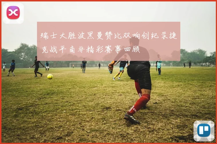 瑞士大胜波黑曼赞比双响创纪录捷克战平南非精彩赛事回顾