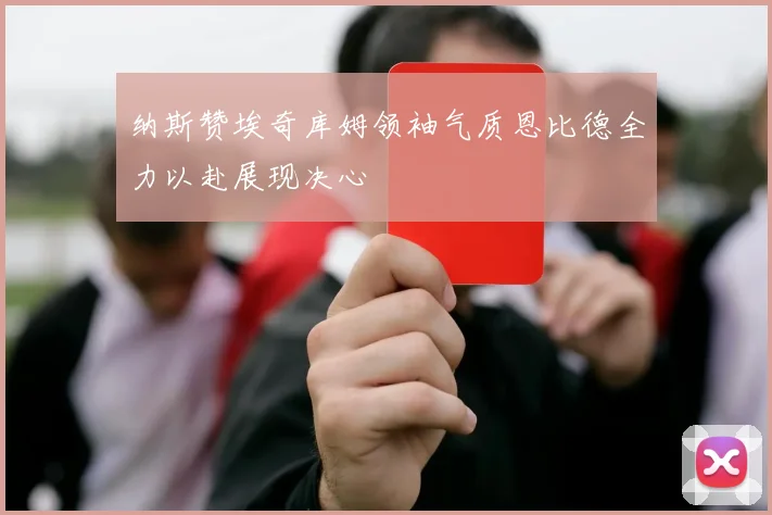 纳斯赞埃奇库姆领袖气质恩比德全力以赴展现决心