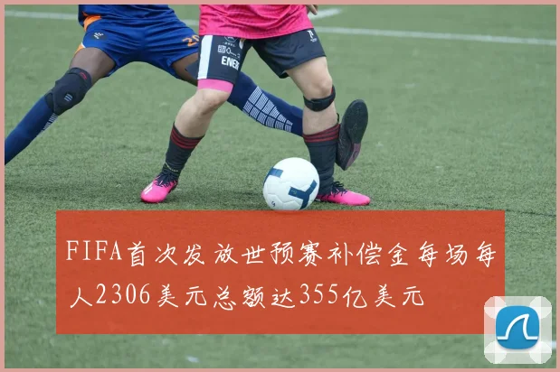 FIFA首次发放世预赛补偿金每场每人2306美元总额达355亿美元