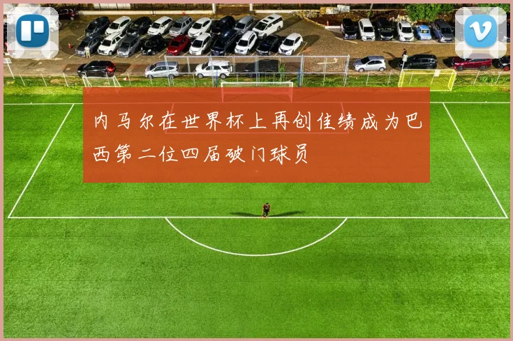 内马尔在世界杯上再创佳绩成为巴西第二位四届破门球员