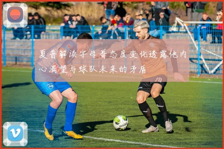 夏普解读字母哥态度变化透露他内心渴望与球队未来的矛盾