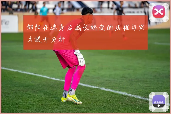 邹阳在选秀后成长蜕变的历程与实力提升分析