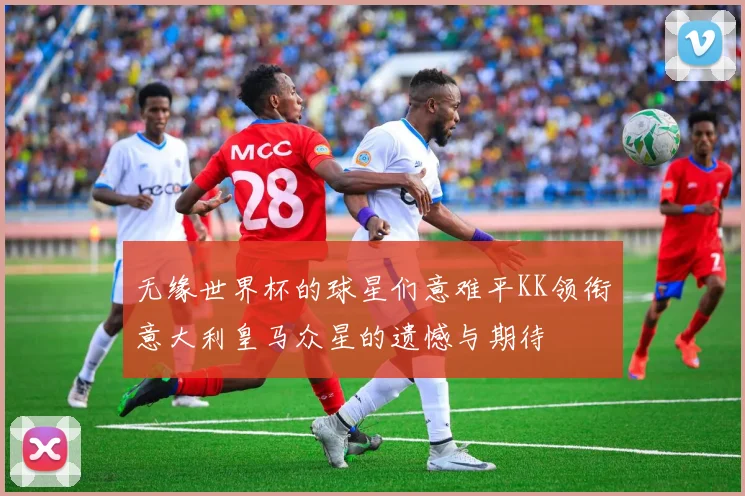 无缘世界杯的球星们意难平KK领衔意大利皇马众星的遗憾与期待