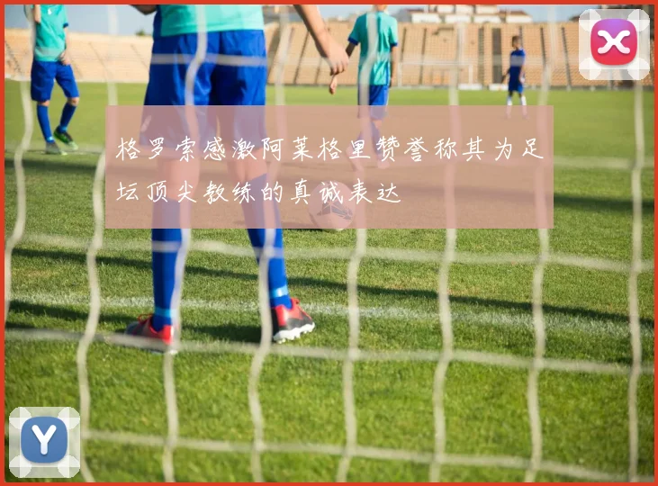 格罗索感激阿莱格里赞誉称其为足坛顶尖教练的真诚表达