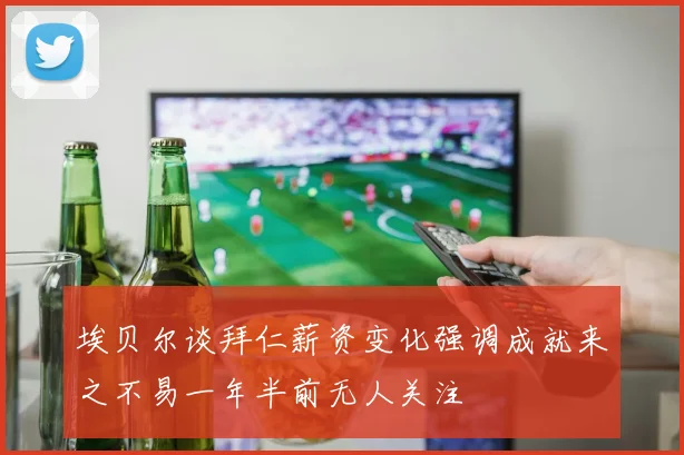 埃贝尔谈拜仁薪资变化强调成就来之不易一年半前无人关注