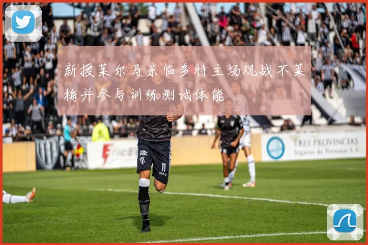 新援莱尔马亲临多特主场观战不莱梅并参与训练测试体能