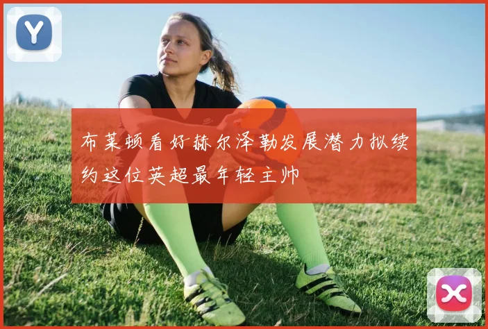 布莱顿看好赫尔泽勒发展潜力拟续约这位英超最年轻主帅