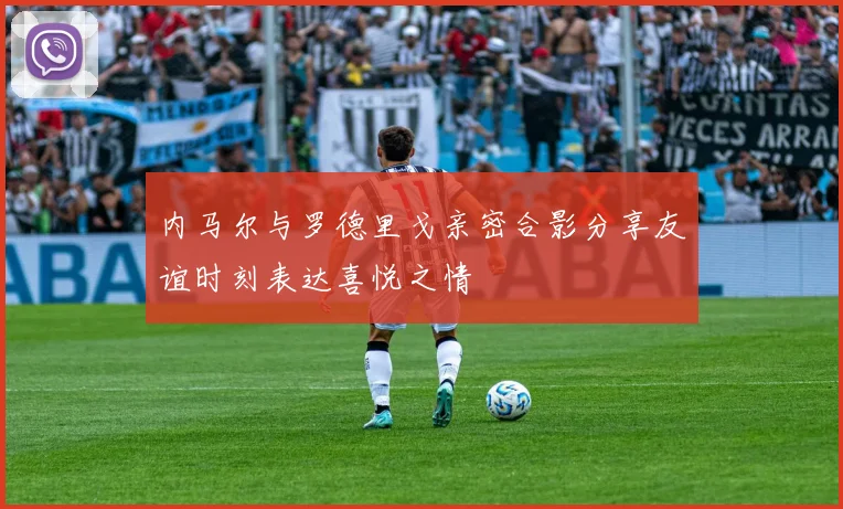 内马尔与罗德里戈亲密合影分享友谊时刻表达喜悦之情