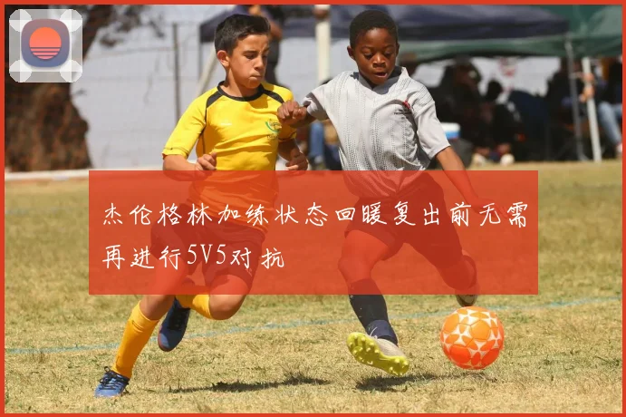 杰伦格林加练状态回暖复出前无需再进行5V5对抗