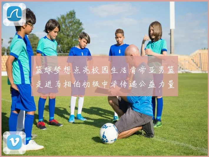 篮球梦想点亮校园生活肯帝亚男篮走进马相伯初级中学传递公益力量