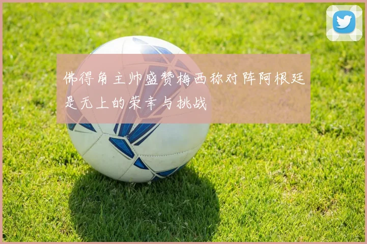 佛得角主帅盛赞梅西称对阵阿根廷是无上的荣幸与挑战