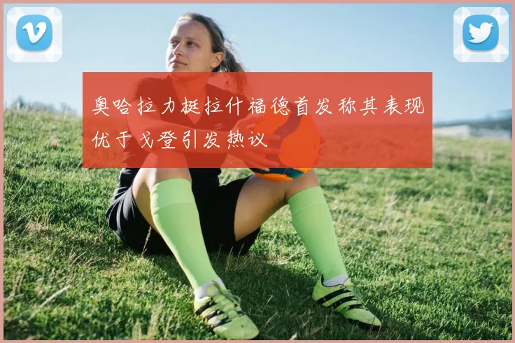 奥哈拉力挺拉什福德首发称其表现优于戈登引发热议