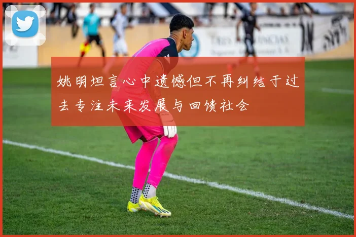 姚明坦言心中遗憾但不再纠结于过去专注未来发展与回馈社会